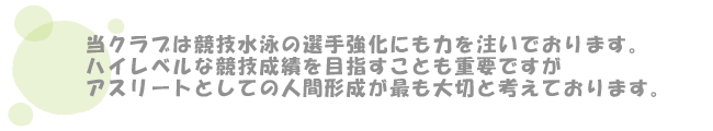 当クラブは競技水泳の選手強化にも力を注いでおります。ハイレベルな競技成績を目指すことも重要ですが
アスリートとしての人間形成が最も大切と考えております。