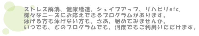 ストレス解消、健康増進、シェイプアップ、リハビリetc.様々なニーズにお応えできるプログラムがあります。
泳げる方も泳げない方も、さあ、始めてみませんか。いつでも、どのプログラムでも、何度でもご利用いただけます。